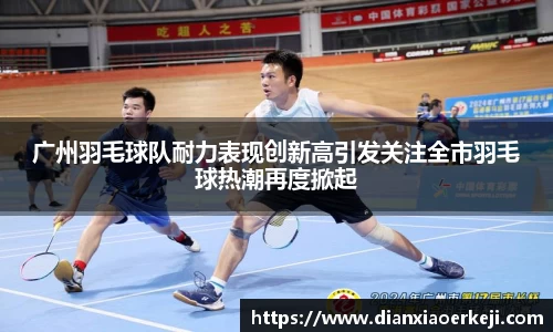 广州羽毛球队耐力表现创新高引发关注全市羽毛球热潮再度掀起